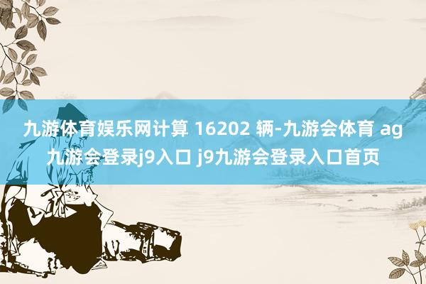 九游体育娱乐网计算 16202 辆-九游会体育 ag九游会登录j9入口 j9九游会登录入口首页