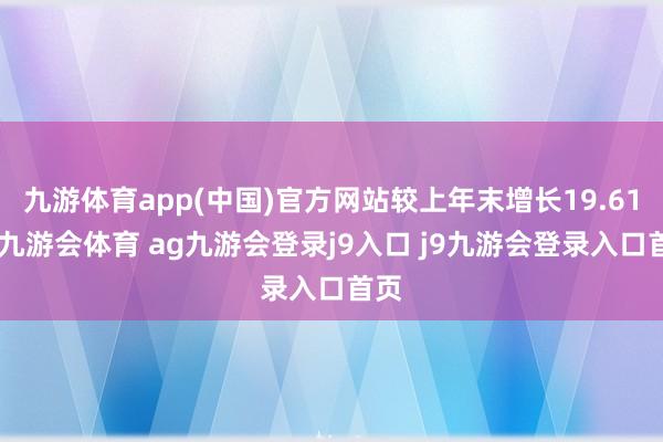 九游体育app(中国)官方网站较上年末增长19.61%-九游会体育 ag九游会登录j9入口 j9九游会登录入口首页