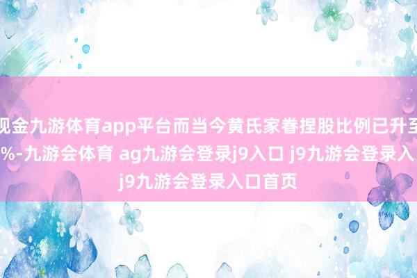 现金九游体育app平台而当今黄氏家眷捏股比例已升至12.26%-九游会体育 ag九游会登录j9入口 j9九游会登录入口首页