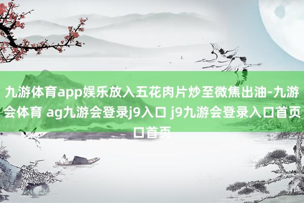 九游体育app娱乐放入五花肉片炒至微焦出油-九游会体育 ag九游会登录j9入口 j9九游会登录入口首页