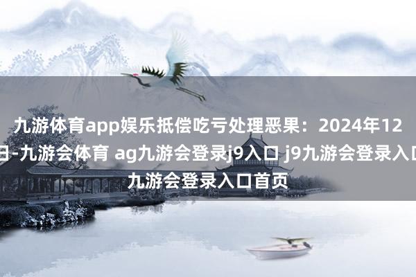 九游体育app娱乐抵偿吃亏处理恶果：2024年12月23日-九游会体育 ag九游会登录j9入口 j9九游会登录入口首页