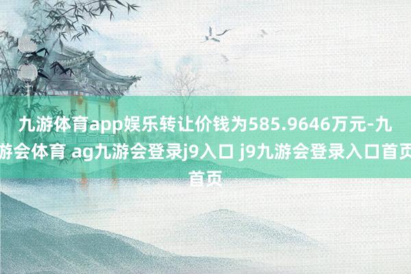 九游体育app娱乐转让价钱为585.9646万元-九游会体育 ag九游会登录j9入口 j9九游会登录入口首页