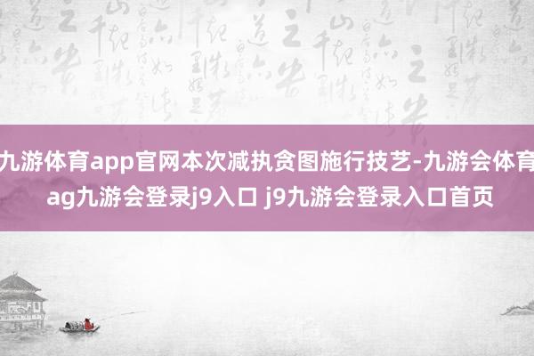 九游体育app官网本次减执贪图施行技艺-九游会体育 ag九游会登录j9入口 j9九游会登录入口首页