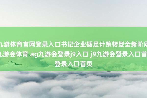 九游体育官网登录入口书记企业插足计策转型全新阶段-九游会体育 ag九游会登录j9入口 j9九游会登录入口首页
