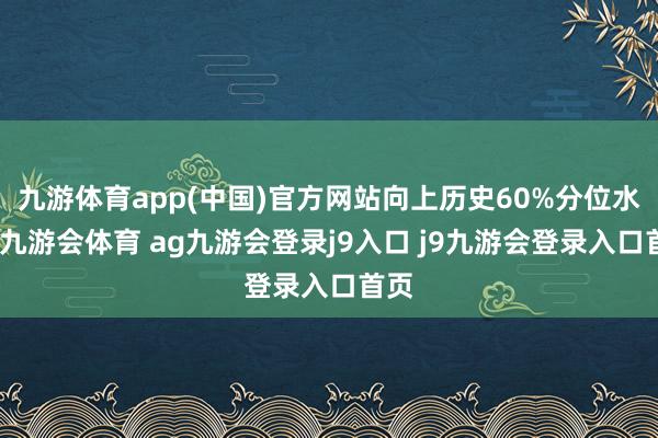 九游体育app(中国)官方网站向上历史60%分位水平-九游会体育 ag九游会登录j9入口 j9九游会登录入口首页