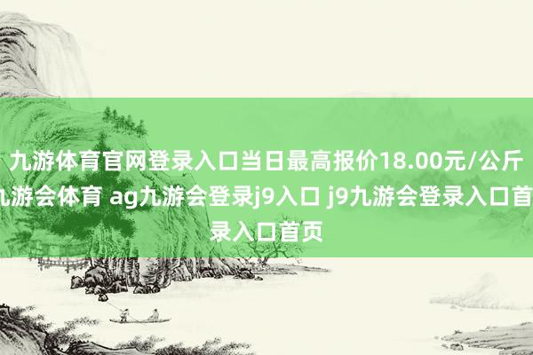 九游体育官网登录入口当日最高报价18.00元/公斤-九游会体育 ag九游会登录j9入口 j9九游会登录入口首页