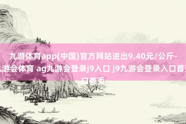 九游体育app(中国)官方网站进出9.40元/公斤-九游会体育 ag九游会登录j9入口 j9九游会登录入口首页