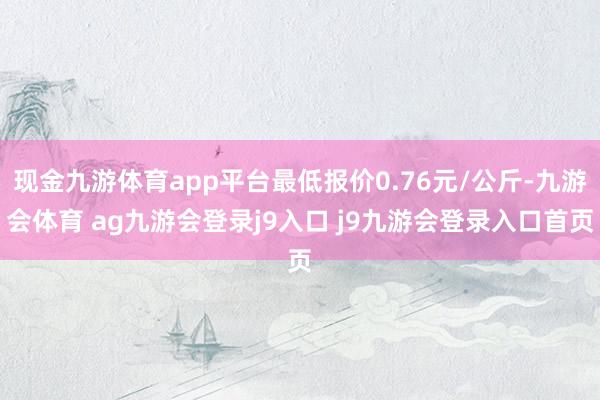 现金九游体育app平台最低报价0.76元/公斤-九游会体育 ag九游会登录j9入口 j9九游会登录入口首页