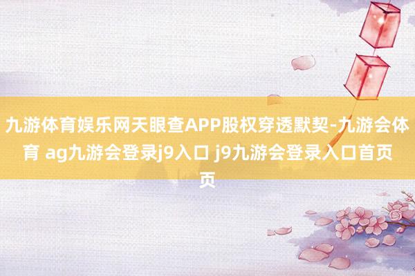 九游体育娱乐网天眼查APP股权穿透默契-九游会体育 ag九游会登录j9入口 j9九游会登录入口首页