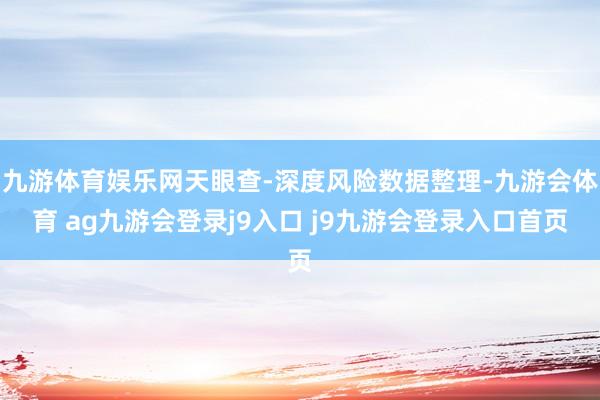 九游体育娱乐网天眼查-深度风险数据整理-九游会体育 ag九游会登录j9入口 j9九游会登录入口首页