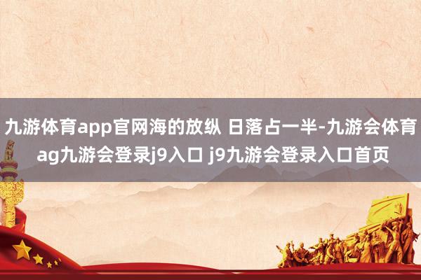 九游体育app官网海的放纵 日落占一半-九游会体育 ag九游会登录j9入口 j9九游会登录入口首页