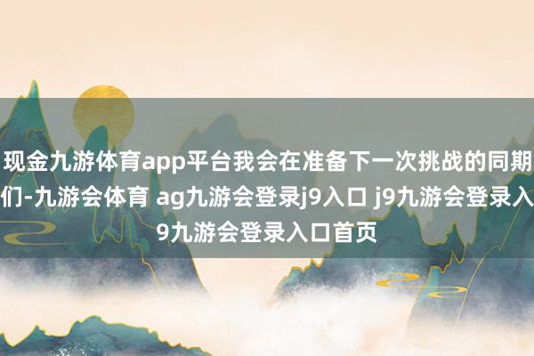 现金九游体育app平台我会在准备下一次挑战的同期陈述你们-九游会体育 ag九游会登录j9入口 j9九游会登录入口首页