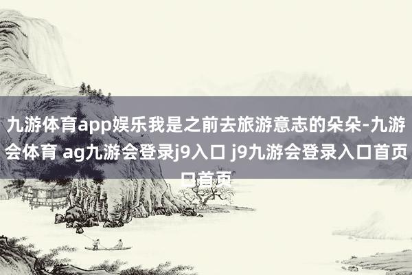 九游体育app娱乐我是之前去旅游意志的朵朵-九游会体育 ag九游会登录j9入口 j9九游会登录入口首页