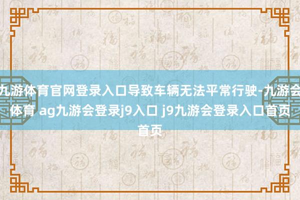 九游体育官网登录入口导致车辆无法平常行驶-九游会体育 ag九游会登录j9入口 j9九游会登录入口首页