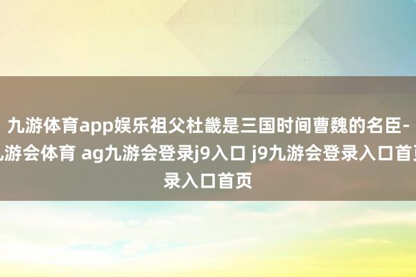 九游体育app娱乐祖父杜畿是三国时间曹魏的名臣-九游会体育 ag九游会登录j9入口 j9九游会登录入口首页