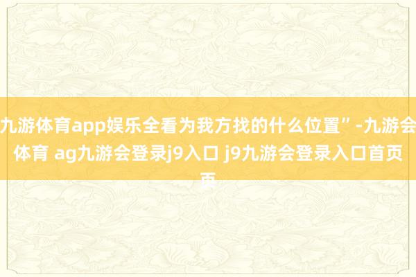 九游体育app娱乐全看为我方找的什么位置”-九游会体育 ag九游会登录j9入口 j9九游会登录入口首页