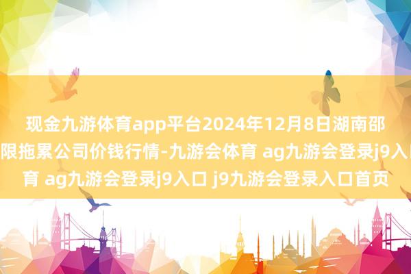 现金九游体育app平台2024年12月8日湖南邵阳市江北农产物批发有限拖累公司价钱行情-九游会体育 ag九游会登录j9入口 j9九游会登录入口首页