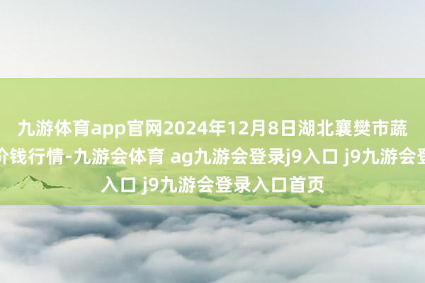 九游体育app官网2024年12月8日湖北襄樊市蔬菜批发阛阓价钱行情-九游会体育 ag九游会登录j9入口 j9九游会登录入口首页
