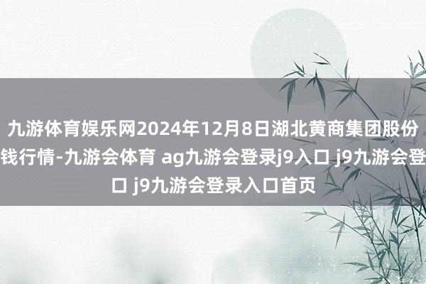 九游体育娱乐网2024年12月8日湖北黄商集团股份有限公司价钱行情-九游会体育 ag九游会登录j9入口 j9九游会登录入口首页