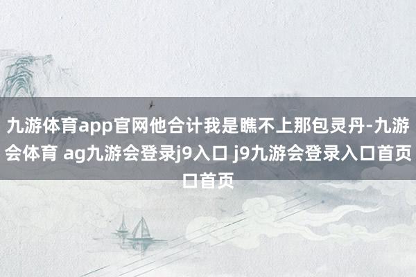 九游体育app官网他合计我是瞧不上那包灵丹-九游会体育 ag九游会登录j9入口 j9九游会登录入口首页