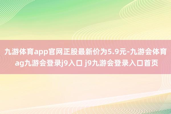 九游体育app官网正股最新价为5.9元-九游会体育 ag九游会登录j9入口 j9九游会登录入口首页