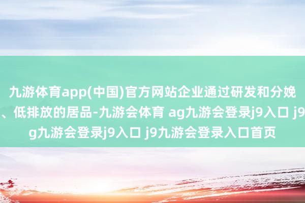 九游体育app(中国)官方网站企业通过研发和分娩高时间含量、颓败耗、低排放的居品-九游会体育 ag九游会登录j9入口 j9九游会登录入口首页