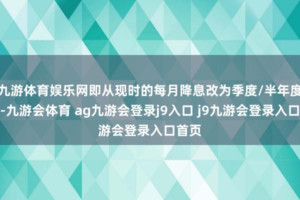 九游体育娱乐网即从现时的每月降息改为季度/半年度降息-九游会体育 ag九游会登录j9入口 j9九游会登录入口首页