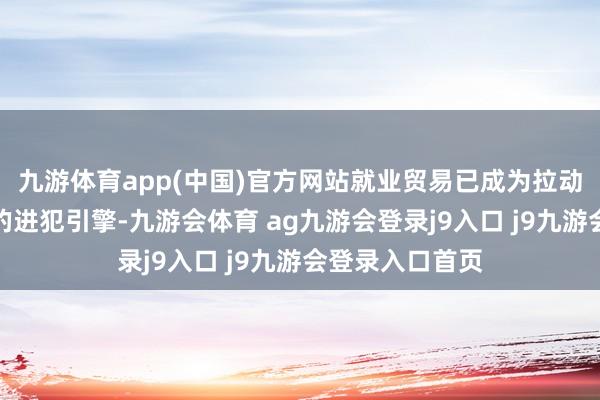 九游体育app(中国)官方网站就业贸易已成为拉动各人贸易增长的进犯引擎-九游会体育 ag九游会登录j9入口 j9九游会登录入口首页