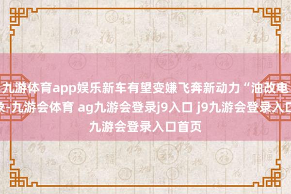 九游体育app娱乐新车有望变嫌飞奔新动力“油改电”印象-九游会体育 ag九游会登录j9入口 j9九游会登录入口首页