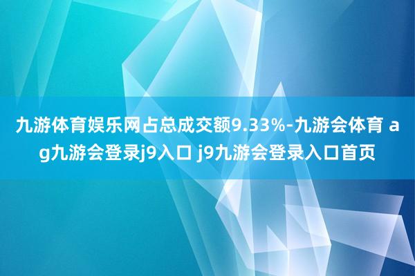 九游体育娱乐网占总成交额9.33%-九游会体育 ag九游会登录j9入口 j9九游会登录入口首页