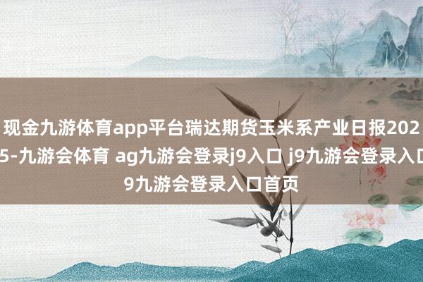 现金九游体育app平台瑞达期货玉米系产业日报20241225-九游会体育 ag九游会登录j9入口 j9九游会登录入口首页