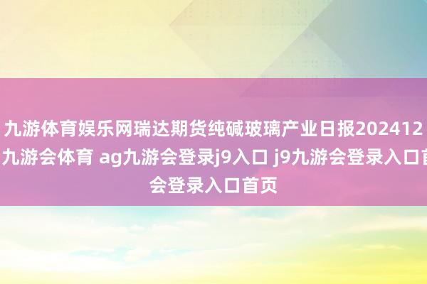 九游体育娱乐网瑞达期货纯碱玻璃产业日报20241225-九游会体育 ag九游会登录j9入口 j9九游会登录入口首页