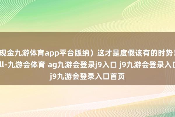 现金九游体育app平台版纳）这才是度假该有的时势！好chill-九游会体育 ag九游会登录j9入口 j9九游会登录入口首页