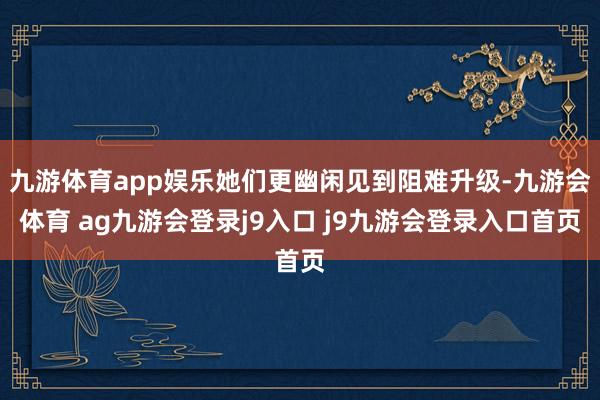 九游体育app娱乐她们更幽闲见到阻难升级-九游会体育 ag九游会登录j9入口 j9九游会登录入口首页