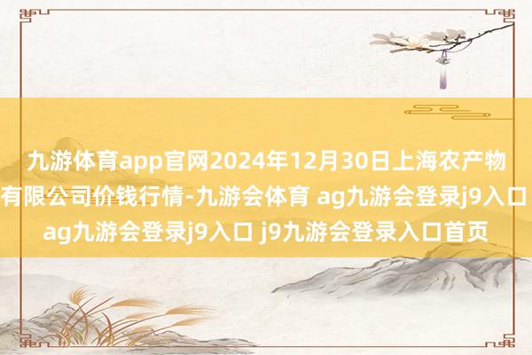 九游体育app官网2024年12月30日上海农产物中心批发市集野心处理有限公司价钱行情-九游会体育 ag九游会登录j9入口 j9九游会登录入口首页