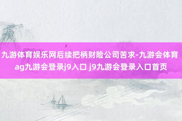 九游体育娱乐网后续把柄财险公司苦求-九游会体育 ag九游会登录j9入口 j9九游会登录入口首页