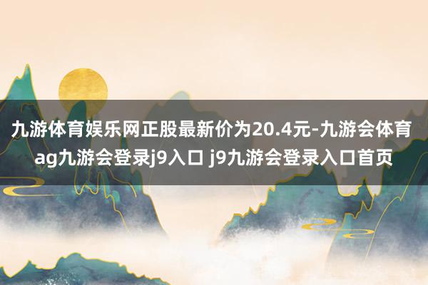 九游体育娱乐网正股最新价为20.4元-九游会体育 ag九游会登录j9入口 j9九游会登录入口首页