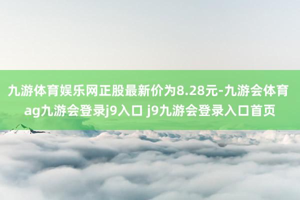 九游体育娱乐网正股最新价为8.28元-九游会体育 ag九游会登录j9入口 j9九游会登录入口首页