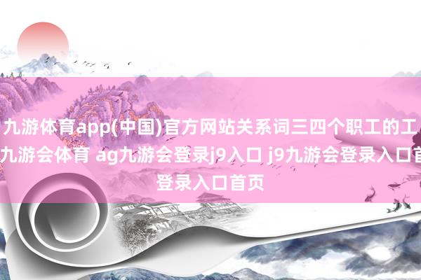 九游体育app(中国)官方网站关系词三四个职工的工资-九游会体育 ag九游会登录j9入口 j9九游会登录入口首页