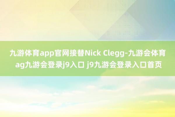 九游体育app官网接替Nick Clegg-九游会体育 ag九游会登录j9入口 j9九游会登录入口首页