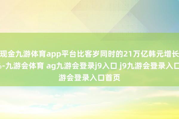 现金九游体育app平台比客岁同时的21万亿韩元增长了1%-九游会体育 ag九游会登录j9入口 j9九游会登录入口首页