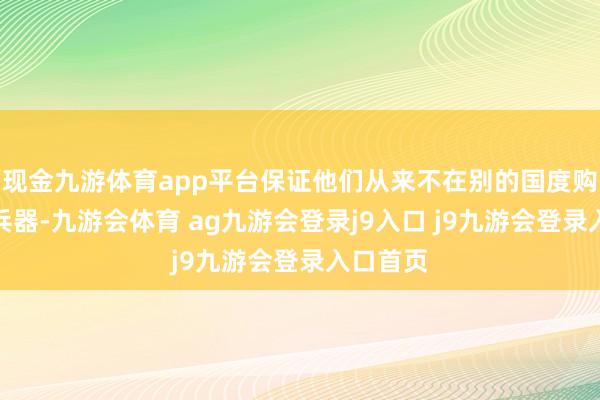 现金九游体育app平台保证他们从来不在别的国度购买任何兵器-九游会体育 ag九游会登录j9入口 j9九游会登录入口首页