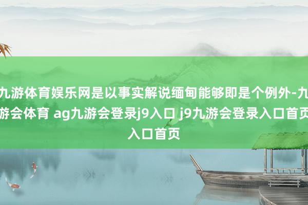 九游体育娱乐网是以事实解说缅甸能够即是个例外-九游会体育 ag九游会登录j9入口 j9九游会登录入口首页