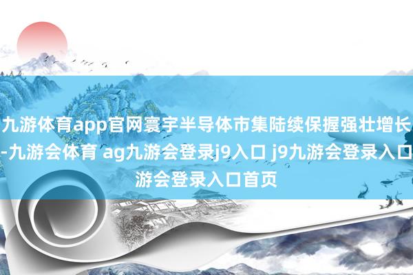 九游体育app官网寰宇半导体市集陆续保握强壮增长态势-九游会体育 ag九游会登录j9入口 j9九游会登录入口首页