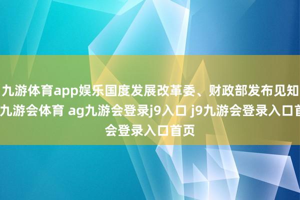 九游体育app娱乐国度发展改革委、财政部发布见知称-九游会体育 ag九游会登录j9入口 j9九游会登录入口首页