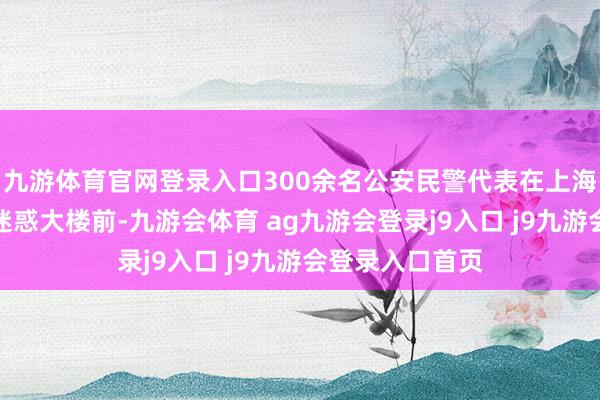 九游体育官网登录入口300余名公安民警代表在上海市公安局办公迷惑大楼前-九游会体育 ag九游会登录j9入口 j9九游会登录入口首页