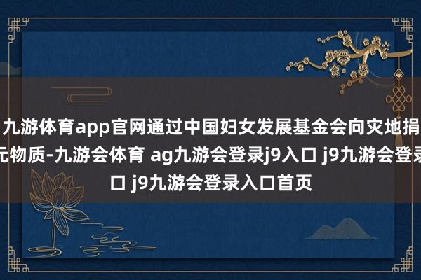 九游体育app官网通过中国妇女发展基金会向灾地捐赠逾百万元物质-九游会体育 ag九游会登录j9入口 j9九游会登录入口首页