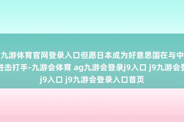 九游体育官网登录入口但愿日本成为好意思国在与中国竞争中的进击打手-九游会体育 ag九游会登录j9入口 j9九游会登录入口首页