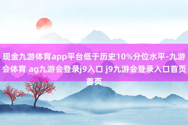现金九游体育app平台低于历史10%分位水平-九游会体育 ag九游会登录j9入口 j9九游会登录入口首页