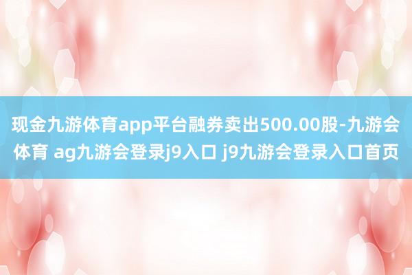 现金九游体育app平台融券卖出500.00股-九游会体育 ag九游会登录j9入口 j9九游会登录入口首页